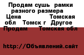 Продам сушь, рамки разного размера. › Цена ­ 100-150 - Томская обл., Томск г. Другое » Продам   . Томская обл.